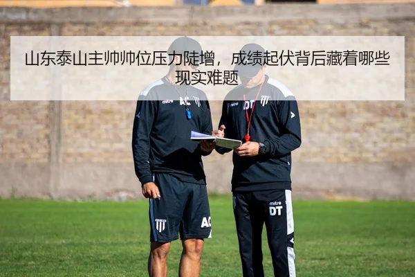 山东泰山主帅帅位压力陡增，成绩起伏背后藏着哪些现实难题